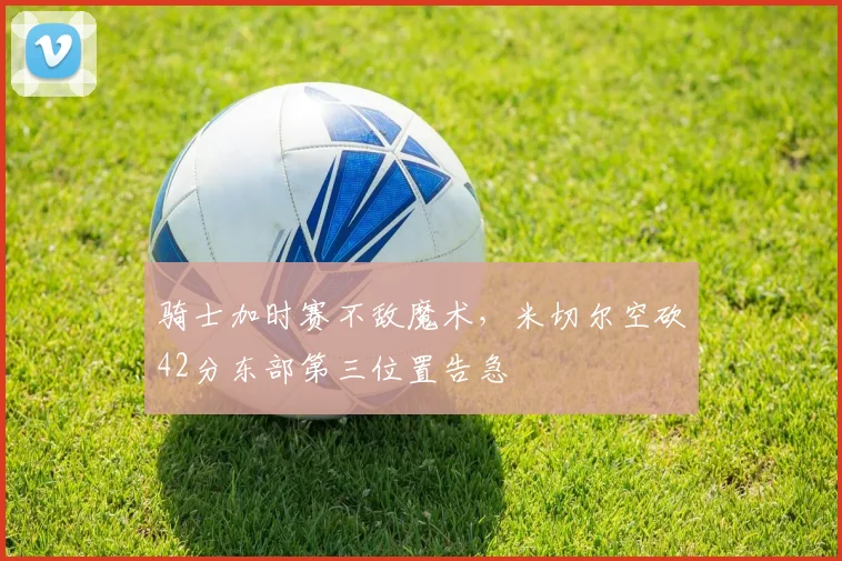 骑士加时赛不敌魔术，米切尔空砍42分东部第三位置告急