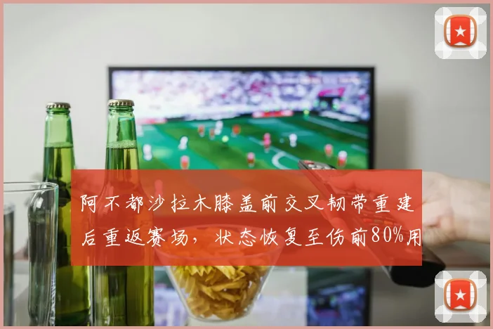阿不都沙拉木膝盖前交叉韧带重建后重返赛场，状态恢复至伤前80%用时14个月