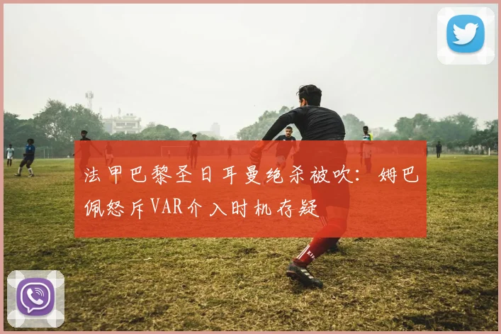 法甲巴黎圣日耳曼绝杀被吹：姆巴佩怒斥VAR介入时机存疑