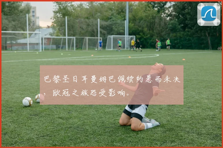 巴黎圣日耳曼姆巴佩续约悬而未决，欧冠之旅恐受影响。